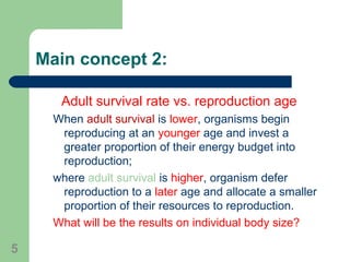 Main concept 2:
Adult survival rate vs. reproduction age
When adult survival is lower, organisms begin
reproducing at an younger age and invest a
greater proportion of their energy budget into
reproduction;
where adult survival is higher, organism defer
reproduction to a later age and allocate a smaller
proportion of their resources to reproduction.
What will be the results on individual body size?
5
 
