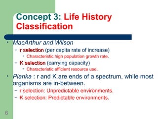 Concept 3: Life History
Classification
• MacArthur and Wilson
– r selectionr selection (per capita rate of increase)
• Characteristic high population growth rate.
– K selectionK selection (carrying capacity)
• Characteristic efficient resource use.
• Pianka : r and K are ends of a spectrum, while most
organisms are in-between.
– r selection: Unpredictable environments.
– K selection: Predictable environments.
6
 