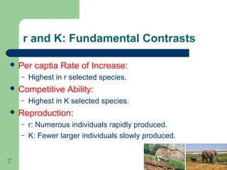r and K: Fundamental Contrasts
 Per captia Rate of Increase:
– Highest in r selected species.
 Competitive Ability:
– Highest in K selected species.
 Reproduction:
– r: Numerous individuals rapidly produced.
– K: Fewer larger individuals slowly produced.
7
 