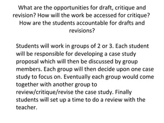 What are the opportunities for draft, critique and revision? How will the work be accessed for critique?  How are the students accountable for drafts and revisions? Students will work in groups of 2 or 3. Each student will be responsible for developing a case study proposal which will then be discussed by group members. Each group will then decide upon one case study to focus on. Eventually each group would come together with another group to review/critique/revise the case study. Finally students will set up a time to do a review with the teacher. 