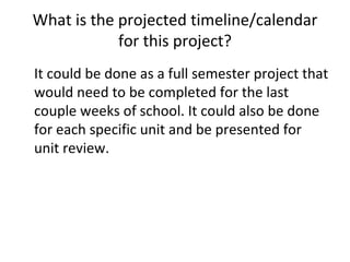 What is the projected timeline/calendar for this project? It could be done as a full semester project that would need to be completed for the last couple weeks of school. It could also be done for each specific unit and be presented for unit review. 