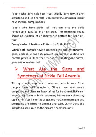 BiologyInvestigatoryProject Hariom kumar roy
Page | 9
People who have sickle cell trait usually have few, if any,
symptoms and lead normal lives. However, some people may
have medical complications.
People who have sickle cell trait can pass the sickle
hemoglobin gene to their children. The following image
shows an example of an inheritance pattern for sickle cell
trait.
Example of an Inheritance Pattern for Sickle Cell Trait
When both parents have a normal gene and an abnormal
gene, each child has a 25 percent chance of inheriting two
normal genes; a 50 percent chance of inheriting one normal
gene and one abnormal
 What Are the Signs and
Symptoms of Sickle Cell Anemia
The signs and symptoms of sickle cell anemia vary. Some
people have mild symptoms. Others have very severe
symptoms and often are hospitalizedfor treatment.Sickle cell
anemia is present at birth, but many infants don't show any
signs until after 4 months of age.The most common signs and
symptoms are linked to anemia and pain. Other signs and
symptoms are linked to the disease's complications.
 