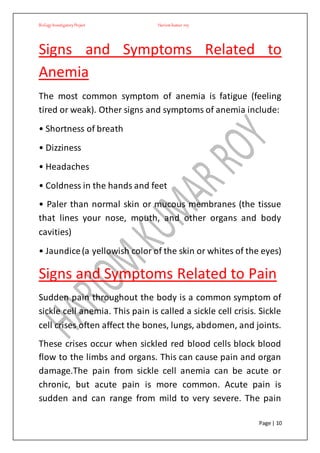BiologyInvestigatoryProject Hariom kumar roy
Page | 10
Signs and Symptoms Related to
Anemia
The most common symptom of anemia is fatigue (feeling
tired or weak). Other signs and symptoms of anemia include:
• Shortness of breath
• Dizziness
• Headaches
• Coldness in the hands and feet
• Paler than normal skin or mucous membranes (the tissue
that lines your nose, mouth, and other organs and body
cavities)
• Jaundice(a yellowish color of the skin or whites of the eyes)
Signs and Symptoms Related to Pain
Sudden pain throughout the body is a common symptom of
sickle cell anemia. This pain is called a sickle cell crisis. Sickle
cell crises often affect the bones, lungs, abdomen, and joints.
These crises occur when sickled red blood cells block blood
flow to the limbs and organs. This can cause pain and organ
damage.The pain from sickle cell anemia can be acute or
chronic, but acute pain is more common. Acute pain is
sudden and can range from mild to very severe. The pain
 