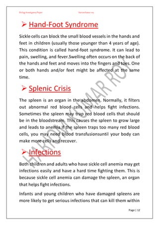 BiologyInvestigatoryProject Hariom kumar roy
Page | 12
 Hand-Foot Syndrome
Sickle cells can block the small blood vessels in the hands and
feet in children (usually those younger than 4 years of age).
This condition is called hand-foot syndrome. It can lead to
pain, swelling, and fever.Swelling often occurs on the back of
the hands and feet and moves into the fingers and toes. One
or both hands and/or feet might be affected at the same
time.
 Splenic Crisis
The spleen is an organ in the abdomen. Normally, it filters
out abnormal red blood cells and helps fight infections.
Sometimes the spleen may trap red blood cells that should
be in the bloodstream. This causes the spleen to grow large
and leads to anemia.If the spleen traps too many red blood
cells, you may need blood transfusionsuntil your body can
make more cells and recover.
 Infections
Both children and adults who have sickle cell anemia may get
infections easily and have a hard time fighting them. This is
because sickle cell anemia can damage the spleen, an organ
that helps fight infections.
Infants and young children who have damaged spleens are
more likely to get serious infections that can kill them within
 