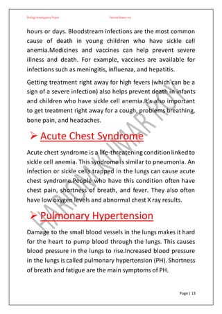 BiologyInvestigatoryProject Hariom kumar roy
Page | 13
hours or days. Bloodstream infections are the most common
cause of death in young children who have sickle cell
anemia.Medicines and vaccines can help prevent severe
illness and death. For example, vaccines are available for
infections such as meningitis, influenza, and hepatitis.
Getting treatment right away for high fevers (which can be a
sign of a severe infection) also helps prevent death in infants
and children who have sickle cell anemia.It's also important
to get treatment right away for a cough, problems breathing,
bone pain, and headaches.
 Acute Chest Syndrome
Acute chest syndrome is a life-threatening conditionlinkedto
sickle cell anemia. This syndrome is similar to pneumonia. An
infection or sickle cells trapped in the lungs can cause acute
chest syndrome.People who have this condition often have
chest pain, shortness of breath, and fever. They also often
have low oxygen levels and abnormal chest X ray results.
 Pulmonary Hypertension
Damage to the small blood vessels in the lungs makes it hard
for the heart to pump blood through the lungs. This causes
blood pressure in the lungs to rise.Increased blood pressure
in the lungs is called pulmonary hypertension (PH). Shortness
of breath and fatigue are the main symptoms of PH.
 