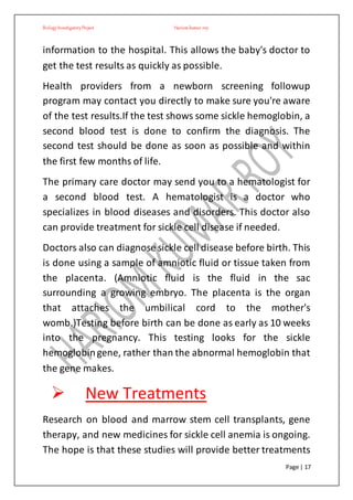 BiologyInvestigatoryProject Hariom kumar roy
Page | 17
information to the hospital. This allows the baby's doctor to
get the test results as quickly as possible.
Health providers from a newborn screening followup
program may contact you directly to make sure you're aware
of the test results.If the test shows some sickle hemoglobin, a
second blood test is done to confirm the diagnosis. The
second test should be done as soon as possible and within
the first few months of life.
The primary care doctor may send you to a hematologist for
a second blood test. A hematologist is a doctor who
specializes in blood diseases and disorders. This doctor also
can provide treatment for sickle cell disease if needed.
Doctors also can diagnose sickle cell disease before birth. This
is done using a sample of amniotic fluid or tissue taken from
the placenta. (Amniotic fluid is the fluid in the sac
surrounding a growing embryo. The placenta is the organ
that attaches the umbilical cord to the mother's
womb.)Testing before birth can be done as early as 10 weeks
into the pregnancy. This testing looks for the sickle
hemoglobingene, rather than the abnormal hemoglobin that
the gene makes.
 New Treatments
Research on blood and marrow stem cell transplants, gene
therapy, and new medicines for sickle cell anemia is ongoing.
The hope is that these studies will provide better treatments
 