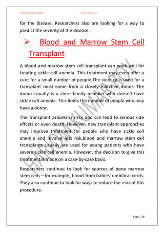 BiologyInvestigatoryProject Hariom kumar roy
Page | 18
for the disease. Researchers also are looking for a way to
predict the severity of the disease.
 Blood and Marrow Stem Cell
Transplant
A blood and marrow stem cell transplant can work well for
treating sickle cell anemia. This treatment may even offer a
cure for a small number of people.The stem cells used for a
transplant must come from a closely matched donor. The
donor usually is a close family member who doesn't have
sickle cell anemia. This limits the number of people who may
have a donor.
The transplant process is risky and can lead to serious side
effects or even death. However, new transplant approaches
may improve treatment for people who have sickle cell
anemia and involve less risk.Blood and marrow stem cell
transplants usually are used for young patients who have
severe sickle cell anemia. However, the decision to give this
treatment is made on a case-by-case basis.
Researchers continue to look for sources of bone marrow
stem cells—for example, blood from babies' umbilical cords.
They also continue to look for ways to reduce the risks of this
procedure.
 