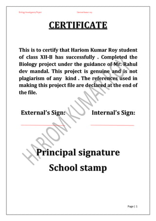 BiologyInvestigatoryProject Hariom kumar roy
Page | 1
CCEERRTTIIFFIICCAATTEE
TThhiiss iiss ttoo cceerrttiiffyy tthhaatt HHaarriioomm KKuummaarr RRooyy ssttuuddeenntt
ooff ccllaassss XXIIII--BB hhaass ssuucccceessssffuullllyy .. CCoommpplleetteedd tthhee
BBiioollooggyy pprroojjeecctt uunnddeerr tthhee gguuiiddaannccee ooff MMrr.. RRaahhuull
ddeevv mmaannddaall.. TThhiiss pprroojjeecctt iiss ggeennuuiinnee aanndd iiss nnoott
ppllaaggiiaarriissmm ooff aannyy kkiinndd .. TThhee rreeffeerreenncceess uusseedd iinn
mmaakkiinngg tthhiiss pprroojjeecctt ffiillee aarree ddeeccllaarreedd aatt tthhee eenndd ooff
tthhee ffiillee..
EExxtteerrnnaall’’ss SSiiggnn:: IInntteerrnnaall’’ss SSiiggnn::
PPrriinncciippaall ssiiggnnaattuurree
SScchhooooll ssttaammpp
 