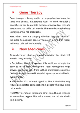 BiologyInvestigatoryProject Hariom kumar roy
Page | 19
 Gene Therapy
Gene therapy is being studied as a possible treatment for
sickle cell anemia. Researchers want to know whether a
normal gene can be put into the bone marrow stem cells of a
person who has sickle cell anemia. This would cause the body
to make normal red blood cells.
Researchers also are studying whether they can "turn off"
the sickle hemoglobin gene or "turn on" a gene that makes
red blood cells behave normally.
 New Medicines
Researchers are studying several medicines for sickle cell
anemia. They include:
• Decitabine: Like hydroxyurea, this medicine prompts the
body to make fetal hemoglobin. Fetal hemoglobin helps
prevent red blood cells from sickling and improves anemia.
Decitabinemight be used instead of hydroxyurea or added to
hydroxyurea.
• Adenosine A2a receptor agonists: These medicines may
reduce pain-related complications in people who have sickle
cell anemia.
• 5-HMF: This natural compound binds to red blood cells and
increases their oxygen. This helps prevent the red blood cells
from sickling.
 