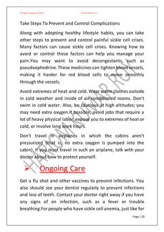 BiologyInvestigatoryProject Hariom kumar roy
Page | 20
Take Steps To Prevent and Control Complications
Along with adopting healthy lifestyle habits, you can take
other steps to prevent and control painful sickle cell crises.
Many factors can cause sickle cell crises. Knowing how to
avoid or control these factors can help you manage your
pain.You may want to avoid decongestants, such as
pseudoephedrine.These medicines can tighten blood vessels,
making it harder for red blood cells to move smoothly
through the vessels.
Avoid extremes of heat and cold. Wear warm clothes outside
in cold weather and inside of air-conditioned rooms. Don't
swim in cold water. Also, be cautious at high altitudes; you
may need extra oxygen.If possible, avoid jobs that require a
lot of heavy physical labor, expose you to extremes of heat or
cold, or involve long work hours.
Don't travel in airplanes in which the cabins aren't
pressurized (that is, no extra oxygen is pumped into the
cabin). If you must travel in such an airplane, talk with your
doctor about how to protect yourself.
 Ongoing Care
Get a flu shot and other vaccines to prevent infections. You
also should see your dentist regularly to prevent infections
and loss of teeth. Contact your doctor right away if you have
any signs of an infection, such as a fever or trouble
breathing.Forpeople who have sickle cell anemia, just like for
 