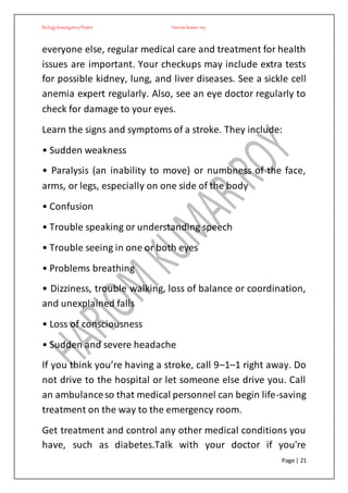 BiologyInvestigatoryProject Hariom kumar roy
Page | 21
everyone else, regular medical care and treatment for health
issues are important. Your checkups may include extra tests
for possible kidney, lung, and liver diseases. See a sickle cell
anemia expert regularly. Also, see an eye doctor regularly to
check for damage to your eyes.
Learn the signs and symptoms of a stroke. They include:
• Sudden weakness
• Paralysis (an inability to move) or numbness of the face,
arms, or legs, especially on one side of the body
• Confusion
• Trouble speaking or understanding speech
• Trouble seeing in one or both eyes
• Problems breathing
• Dizziness, trouble walking, loss of balance or coordination,
and unexplained falls
• Loss of consciousness
• Sudden and severe headache
If you think you’re having a stroke, call 9–1–1 right away. Do
not drive to the hospital or let someone else drive you. Call
an ambulanceso that medical personnel can begin life-saving
treatment on the way to the emergency room.
Get treatment and control any other medical conditions you
have, such as diabetes.Talk with your doctor if you're
 