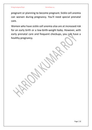 BiologyInvestigatoryProject Hariom kumar roy
Page | 22
pregnant or planning to become pregnant. Sickle cell anemia
can worsen during pregnancy. You'll need special prenatal
care.
Women who have sickle cell anemia also are at increased risk
for an early birth or a low-birth-weight baby. However, with
early prenatal care and frequent checkups, you can have a
healthy pregnancy.
 