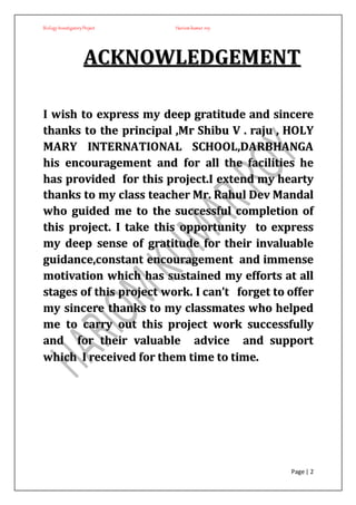 BiologyInvestigatoryProject Hariom kumar roy
Page | 2
AACCKKNNOOWWLLEEDDGGEEMMEENNTT
II wwiisshh ttoo eexxpprreessss mmyy ddeeeepp ggrraattiittuuddee aanndd ssiinncceerree
tthhaannkkss ttoo tthhee pprriinncciippaall ,,MMrr SShhiibbuu VV .. rraajjuu ,, HHOOLLYY
MMAARRYY IINNTTEERRNNAATTIIOONNAALL SSCCHHOOOOLL,,DDAARRBBHHAANNGGAA
hhiiss eennccoouurraaggeemmeenntt aanndd ffoorr aallll tthhee ffaacciilliittiieess hhee
hhaass pprroovviiddeedd ffoorr tthhiiss pprroojjeecctt..II eexxtteenndd mmyy hheeaarrttyy
tthhaannkkss ttoo mmyy ccllaassss tteeaacchheerr MMrr.. RRaahhuull DDeevv MMaannddaall
wwhhoo gguuiiddeedd mmee ttoo tthhee ssuucccceessssffuull ccoommpplleettiioonn ooff
tthhiiss pprroojjeecctt.. II ttaakkee tthhiiss ooppppoorrttuunniittyy ttoo eexxpprreessss
mmyy ddeeeepp sseennssee ooff ggrraattiittuuddee ffoorr tthheeiirr iinnvvaalluuaabbllee
gguuiiddaannccee,,ccoonnssttaanntt eennccoouurraaggeemmeenntt aanndd iimmmmeennssee
mmoottiivvaattiioonn wwhhiicchh hhaass ssuussttaaiinneedd mmyy eeffffoorrttss aatt aallll
ssttaaggeess ooff tthhiiss pprroojjeecctt wwoorrkk.. II ccaann’’tt ffoorrggeett ttoo ooffffeerr
mmyy ssiinncceerree tthhaannkkss ttoo mmyy ccllaassssmmaatteess wwhhoo hheellppeedd
mmee ttoo ccaarrrryy oouutt tthhiiss pprroojjeecctt wwoorrkk ssuucccceessssffuullllyy
aanndd ffoorr tthheeiirr vvaalluuaabbllee aaddvviiccee aanndd ssuuppppoorrtt
wwhhiicchh II rreecceeiivveedd ffoorr tthheemm ttiimmee ttoo ttiimmee..
 