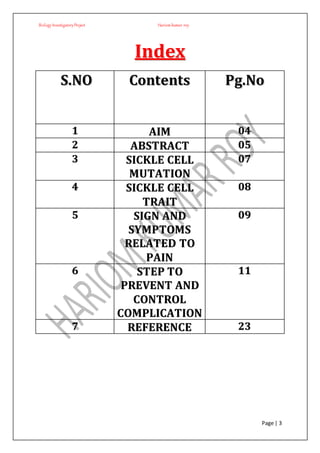BiologyInvestigatoryProject Hariom kumar roy
Page | 3
IInnddeexx
SS..NNOO CCoonntteennttss PPgg..NNoo
11 AAIIMM 0044
22 AABBSSTTRRAACCTT 0055
33 SSIICCKKLLEE CCEELLLL
MMUUTTAATTIIOONN
0077
44 SSIICCKKLLEE CCEELLLL
TTRRAAIITT
0088
55 SSIIGGNN AANNDD
SSYYMMPPTTOOMMSS
RREELLAATTEEDD TTOO
PPAAIINN
0099
66 SSTTEEPP TTOO
PPRREEVVEENNTT AANNDD
CCOONNTTRROOLL
CCOOMMPPLLIICCAATTIIOONN
1111
77 RREEFFEERREENNCCEE 2233
 
