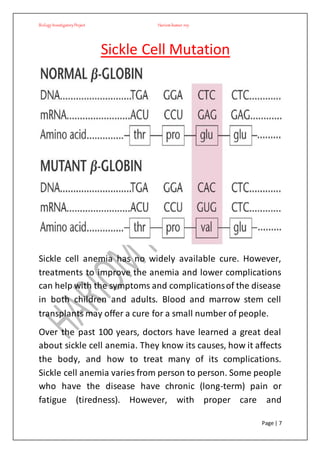 BiologyInvestigatoryProject Hariom kumar roy
Page | 7
Sickle Cell Mutation
Sickle cell anemia has no widely available cure. However,
treatments to improve the anemia and lower complications
can help with the symptoms and complicationsof the disease
in both children and adults. Blood and marrow stem cell
transplants may offer a cure for a small number of people.
Over the past 100 years, doctors have learned a great deal
about sickle cell anemia. They know its causes, how it affects
the body, and how to treat many of its complications.
Sickle cell anemia varies from person to person. Some people
who have the disease have chronic (long-term) pain or
fatigue (tiredness). However, with proper care and
 