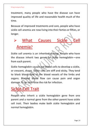 BiologyInvestigatoryProject Hariom kumar roy
Page | 8
treatment, many people who have the disease can have
improved quality of life and reasonable health much of the
time.
Because of improved treatments and care, people who have
sickle cell anemia are now living into their forties or fifties, or
longer.
 What Causes Sickle Cell
Anemia?
Sickle cell anemia is an inherited disease. People who have
the disease inherit two genes for sickle hemoglobin—one
from each parent.
Sickle hemoglobin causes red blood cells to develop a sickle,
or crescent, shape. Sickle cells are stiff and sticky. They tend
to block blood flow in the blood vessels of the limbs and
organs. Blocked blood flow can cause pain and organ
damage. It can also raise the risk for infection.
Sickle Cell Trait
People who inherit a sickle hemoglobin gene from one
parent and a normal gene from the other parent have sickle
cell trait. Their bodies make both sickle hemoglobin and
normal hemoglobin.
 