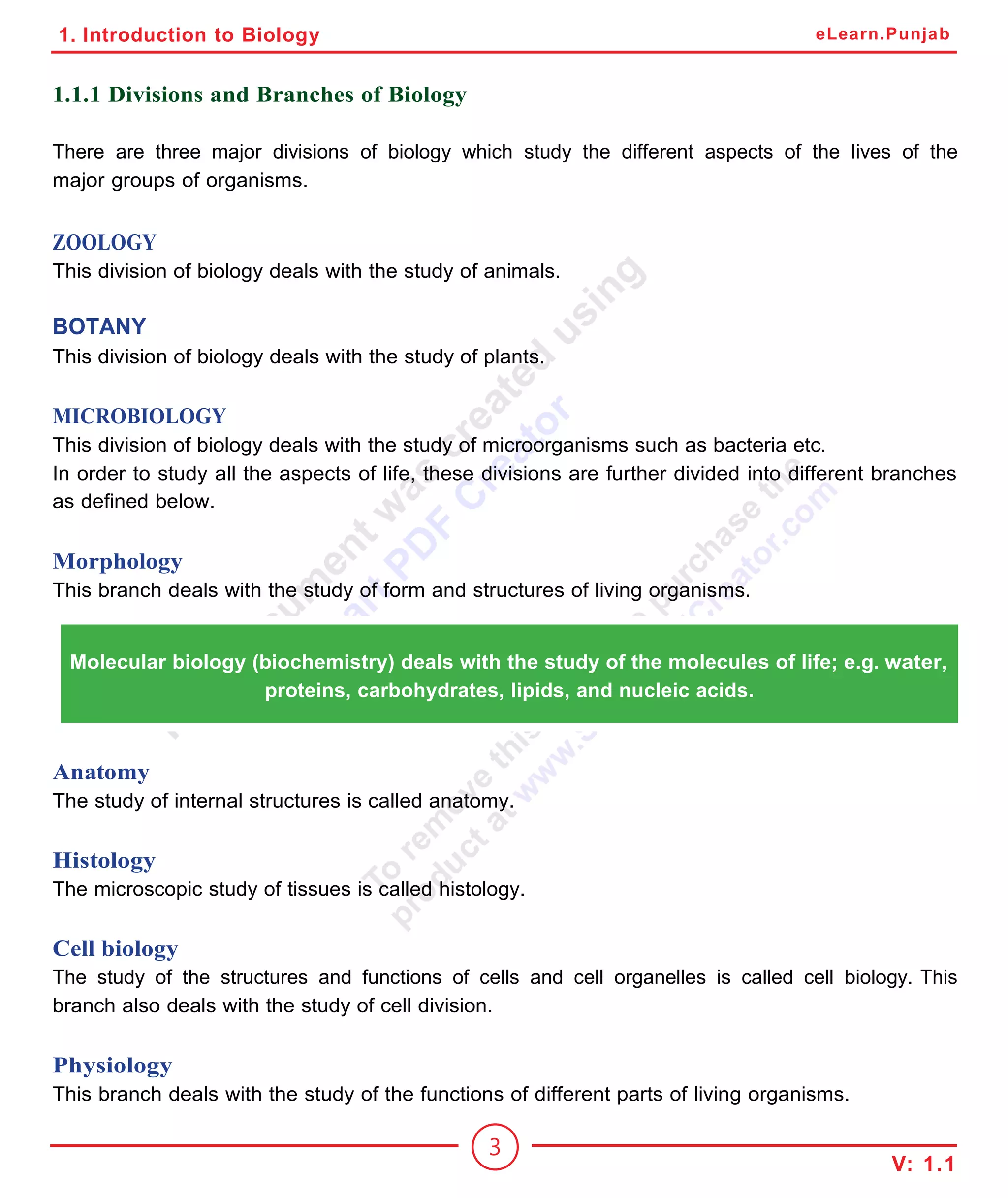 1. Introduction to Biology
1.1.1 Divisions and Branches of Biology
There are three major divisions of biology which study the different aspects of the lives of the
major groups of organisms.
ZOOLOGY
This division of biology deals with the study of animals.
BOTANY
This division of biology deals with the study of plants.
MICROBIOLOGY
This division of biology deals with the study of microorganisms such as bacteria etc.
In order to study all the aspects of life, these divisions are further divided into different branches
as defined below.
Morphology
This branch deals with the study of form and structures of living organisms.
Molecular biology (biochemistry) deals with the study of the molecules of life; e.g. water,
proteins, carbohydrates, lipids, and nucleic acids.
Anatomy
The study of internal structures is called anatomy.
Histology
The microscopic study of tissues is called histology.
Cell biology
The study of the structures and functions of cells and cell organelles is called cell biology. This
branch also deals with the study of cell division.
Physiology
This branch deals with the study of the functions of different parts of living organisms.
3
V: 1.1
eLearn.Punjab
 