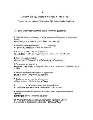 1

         Class 9th Biology chapter # 1 introduction to biology

      Written By Noor Rahman M.Sc Zoology SPS College Rahim Abad Swat




A. Select the correct answers in the following questions.

1. What is the branch of biology in which structure and functions of tissue s are
studied?
a)Cell biology b)Taxonomy c)Histology d)Morphology

2. Biometry is the application of ................ in biology
a)Algebra b)Statistics c)Matrix d)Geometry

3. Al-Qanun fil-Tibb is the famous book of:
a)bu Ali Sina b)Jabir bin Hayyan c)Abdul Malik Asmai d)Ibn Nafees

4. Study of insects is called
a)Immunology b)Parasitology c)Entomology d)Paleontology

5. Carbon is a key element in
a)Organic Compounds b)Inorganic Compounds c)Chemical Compounds d) all
of these

6. Ameoba represents which level of organization
a)Cell b)Tissue c)Organism d)Organelle

7. Capillaries are an example of.................
a)Organ system b)Cell c)organ d)Tissue

8. ................... is the mass of air surrounding the Earth?
a) Lithosphere b)Atmosphere c)Ecosystem d) Biosphere

9. All of the following are elements that plants need in very small amounts
EXCEPT
a)Hydrogen b)Iron c)Chlorine d)Copper

10. Which of the following cellular organization represents Volvox?
a) Unicellular b) Multicellular c)Bicellular d)Colonial form
 