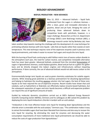BIOLOGY ADVANCEMENT
BIOFUEL PRODUCTION – NEW ADVANCES
May 12, 2013 — Advanced biofuels – liquid fuels
synthesized from the sugars in cellulosic biomass –
offer a clean, green and renewable alternative to
gasoline, diesel and jet fuels. Bringing the costs of
producing these advanced biofuels down to
competitive levels with petrofuels, however, is a
major challenge. Researchers at the U.S. Department
of Energy (DOE)'s Joint BioEnergy Institute (JBEI), a
bioenergy research center led by Berkeley Lab, have
taken another step towards meeting this challenge with the development of a new technique for
pretreating cellulosic biomass with ionic liquids - salts that are liquids rather than crystals at room
temperature. This new technique requires none of the expensive enzymes used in previous ionic
liquid pretreatments, and makes it easier to recover fuel sugars and recycle the ionic liquid.
With the burning of fossil fuels continuing to add 9 billion metric tons of excess carbon dioxide to
the atmosphere each year, the need for carbon neutral, cost-competitive renewable alternative
fuels has never been greater. Advanced biofuels, produced from the microbial fermentation of
sugars in lignocellulosic biomass, could displace gasoline, diesel and jet fuel on a gallon-for-gallon
basis and be directly dropped into today's engines and infrastructures without impacting
performance. If done correctly, the use of advanced biofuels would not add excess carbon to the
atmosphere.
Environmentally benign ionic liquids are used as green chemistry substitutes for volatile organic
solvents. While showing great potential as a biomass pretreatment for dissolving lignocellulose
and helping to hydrolyze the resulting aqueous solution into fuel sugars, the best of these ionic
liquids so far have required the use of expensive enzymes. Recent studies have shown that acid
catalysts, such as hydrochloric or Brønsted, can effectively replace enzyme-based hydrolysis, but
the subsequent separation of sugars and ionic liquids becomes a difficult and expensive problem
can require the use of significant amounts of water.
Guided by molecular dynamics simulations carried out at DOE's National Energy Research
Scientific Computing Center (NERSC), Simmons and his colleagues at JBEI solved this problem by
deploying the ionic liquid imidazolium chloride in tandem with an acid catalyst.
"Imidazolium is the most effective known ionic liquid for breaking down lignocellulose and the
chloride anion is amenable with the acid catalyst," Simmons says. "The combination makes it easy
to extract fermentable sugars that have been liberated from biomass and also easy to recover the
ionic liquid for recycling. By eliminating the need for enzymes and decreasing the water
consumption requirements of more traditional ionic liquid pretreatments we should be able to
reduce the costs of sugar production from lignocellulose."
 