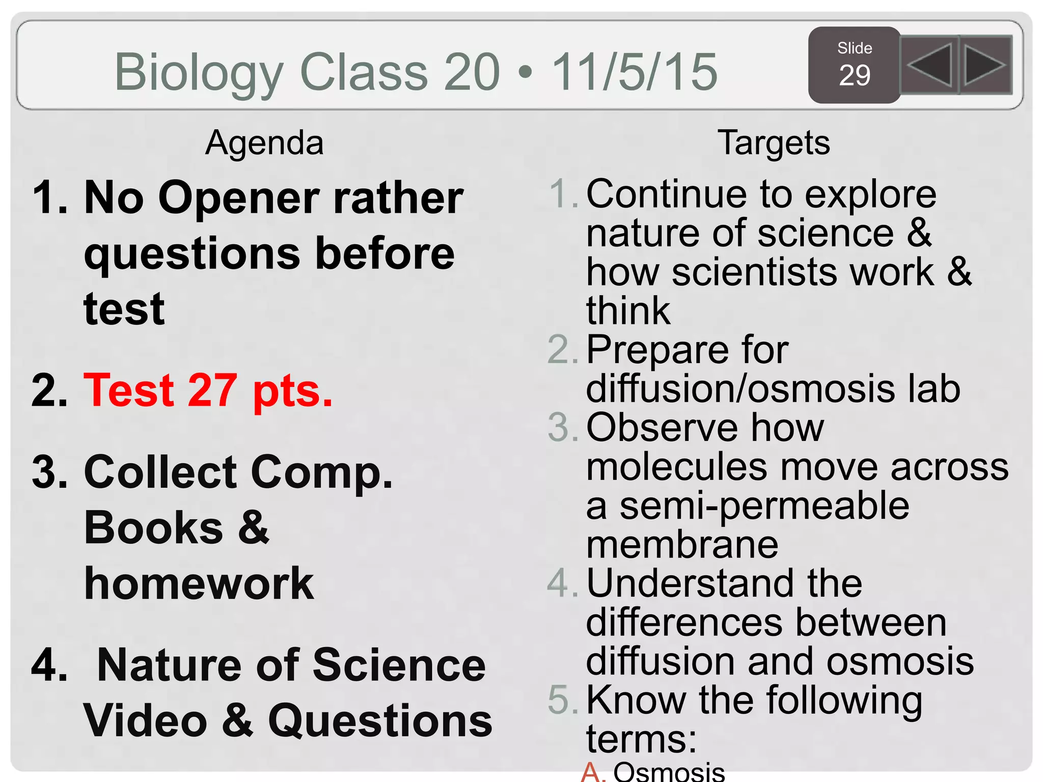 Slide
29
Agenda Targets
Biology Class 20 • 11/5/15
1. No Opener rather
questions before
test
2. Test 27 pts.
3. Collect Comp.
Books &
homework
4. Nature of Science
Video & Questions
1.Continue to explore
nature of science &
how scientists work &
think
2.Prepare for
diffusion/osmosis lab
3.Observe how
molecules move across
a semi-permeable
membrane
4.Understand the
differences between
diffusion and osmosis
5.Know the following
terms:
 