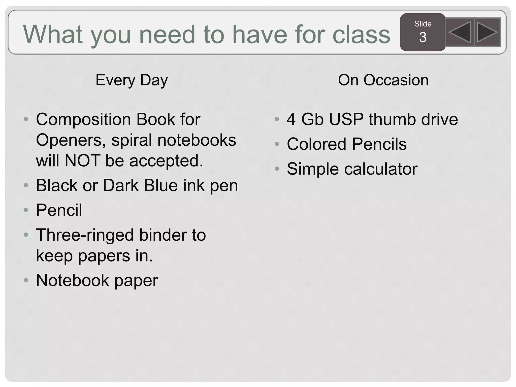 Slide
3What you need to have for class
Every Day
• Composition Book for
Openers, spiral notebooks
will NOT be accepted.
• Black or Dark Blue ink pen
• Pencil
• Three-ringed binder to
keep papers in.
• Notebook paper
On Occasion
• 4 Gb USP thumb drive
• Colored Pencils
• Simple calculator
 