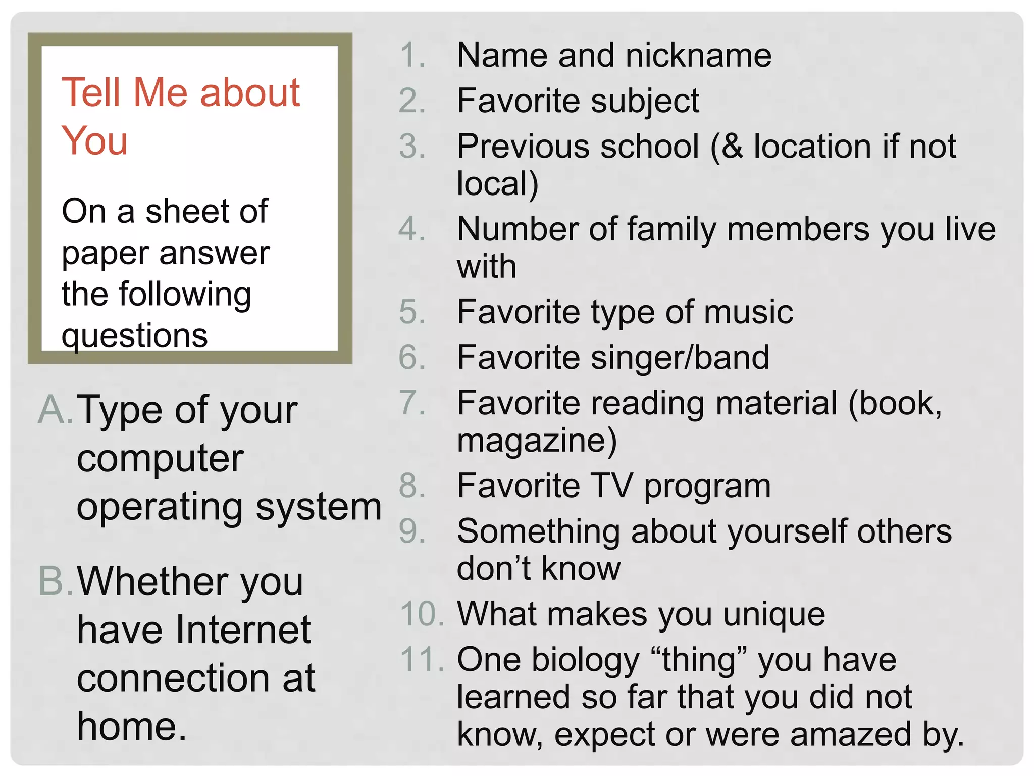 1. Name and nickname
2. Favorite subject
3. Previous school (& location if not
local)
4. Number of family members you live
with
5. Favorite type of music
6. Favorite singer/band
7. Favorite reading material (book,
magazine)
8. Favorite TV program
9. Something about yourself others
don’t know
10. What makes you unique
11. One biology “thing” you have
learned so far that you did not
know, expect or were amazed by.
On a sheet of
paper answer
the following
questions
Tell Me about
You
A.Type of your
computer
operating system
B.Whether you
have Internet
connection at
home.
 