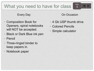 Slide
3What you need to have for class
Every Day
• Composition Book for
Openers, spiral notebooks
will NOT be accepted.
• Black or Dark Blue ink pen
• Pencil
• Three-ringed binder to
keep papers in.
• Notebook paper
On Occasion
• 4 Gb USP thumb drive
• Colored Pencils
• Simple calculator
 