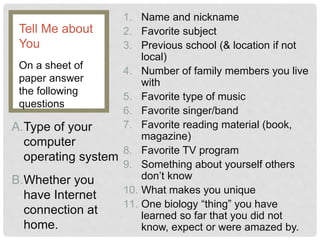 1. Name and nickname
2. Favorite subject
3. Previous school (& location if not
local)
4. Number of family members you live
with
5. Favorite type of music
6. Favorite singer/band
7. Favorite reading material (book,
magazine)
8. Favorite TV program
9. Something about yourself others
don’t know
10. What makes you unique
11. One biology “thing” you have
learned so far that you did not
know, expect or were amazed by.
On a sheet of
paper answer
the following
questions
Tell Me about
You
A.Type of your
computer
operating system
B.Whether you
have Internet
connection at
home.
 