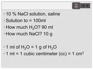 Slide
40
• 10 % NaCl solution, saline
•Solution to = 100ml
• How much H2O? 90 ml
•How much NaCl? 10 g
• 1 ml of H2O = 1 g of H2O
• 1 ml = 1 cubic centimeter (cc) = 1 cm3
 