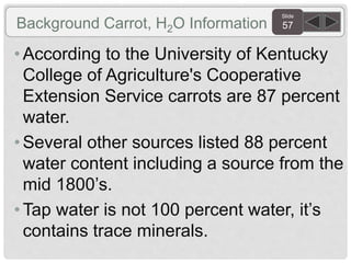 Slide
57Background Carrot, H2O Information
• According to the University of Kentucky
College of Agriculture's Cooperative
Extension Service carrots are 87 percent
water.
• Several other sources listed 88 percent
water content including a source from the
mid 1800’s.
• Tap water is not 100 percent water, it’s
contains trace minerals.
 