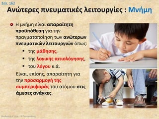 Ανώτερες πνευματικές λειτουργίες : Μνήμη
Η μνήμη είναι απαραίτητη
προϋπόθεση για την
πραγματοποίηση των ανώτερων
πνευματικών λειτουργιών όπως:
 της μάθησης,
 της λογικής αιτιολόγησης,
 του λόγου κ.ά.
Είναι, επίσης, απαραίτητη για
την προσαρμογή της
συμπεριφοράς του ατόμου στις
άμεσες ανάγκες.
Βιολογία Α' Λυκ.- Θ.Ταντανάσης 77
Σελ. 162
 