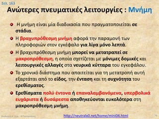 Ανώτερες πνευματικές λειτουργίες : Μνήμη
Η μνήμη είναι μία διαδικασία που πραγματοποιείται σε
στάδια.
Η βραχυπρόθεσμη μνήμη αφορά την παραμονή των
πληροφοριών στον εγκέφαλο για λίγα μόνο λεπτά.
Η βραχυπρόθεσμη μνήμη μπορεί να μετατραπεί σε
μακροπρόθεσμη, η οποία σχετίζεται με μόνιμες δομικές και
λειτουργικές αλλαγές στα νευρικά κύτταρα του εγκεφάλου.
Το χρονικό διάστημα που απαιτείται για τη μετατροπή αυτή
εξαρτάται από το είδος, την ένταση και τη συχνότητα του
ερεθίσματος.
Ερεθίσματα πολύ έντονα ή επαναλαμβανόμενα, υπερβολικά
ευχάριστα ή δυσάρεστα αποθηκεύονται ευκολότερα στη
μακροπρόθεσμη μνήμη.
Βιολογία Α' Λυκ.- Θ.Ταντανάσης 78
Σελ. 163
http://neutralx0.net/home/mini04.html
 