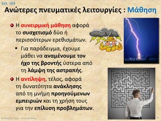 Ανώτερες πνευματικές λειτουργίες : Μάθηση
Η συνειρμική μάθηση αφορά
το συσχετισμό δύο ή
περισσότερων ερεθισμάτων.
 Για παράδειγμα, έχουμε
μάθει να αναμένουμε τον
ήχο της βροντής ύστερα από
τη λάμψη της αστραπής.
Η αντίληψη, τέλος, αφορά
τη δυνατότητα ανάκλησης
από τη μνήμη προηγούμενων
εμπειριών και τη χρήση τους
για την επίλυση προβλημάτων.
Βιολογία Α' Λυκ.- Θ.Ταντανάσης 86
Σελ. 164
 