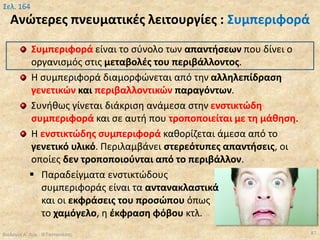 Ανώτερες πνευματικές λειτουργίες : Συμπεριφορά
Συμπεριφορά είναι το σύνολο των απαντήσεων που δίνει ο
οργανισμός στις μεταβολές του περιβάλλοντος.
Η συμπεριφορά διαμορφώνεται από την αλληλεπίδραση
γενετικών και περιβαλλοντικών παραγόντων.
Συνήθως γίνεται διάκριση ανάμεσα στην ενστικτώδη
συμπεριφορά και σε αυτή που τροποποιείται με τη μάθηση.
Η ενστικτώδης συμπεριφορά καθορίζεται άμεσα από το
γενετικό υλικό. Περιλαμβάνει στερεότυπες απαντήσεις, οι
οποίες δεν τροποποιούνται από το περιβάλλον.
 Παραδείγματα ενστικτώδους
συμπεριφοράς είναι τα αντανακλαστικά
και οι εκφράσεις του προσώπου όπως
το χαμόγελο, η έκφραση φόβου κτλ.
Βιολογία Α' Λυκ.- Θ.Ταντανάσης 87
Σελ. 164
 