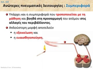 Ανώτερες πνευματικές λειτουργίες : Συμπεριφορά
Υπάρχει και η συμπεριφορά που τροποποιείται με τη
μάθηση και βοηθά στη προσαρμογή του ατόμου στις
αλλαγές του περιβάλλοντος.
Απλούστερη μορφή αποτελούν
 η εξοικείωση και
 η ευαισθητοποίηση.
Βιολογία Α' Λυκ.- Θ.Ταντανάσης 88
Σελ. 164
 