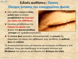 Ειδικές αισθήσεις : Όραση
Έλεγχος έντασης του εισερχομένου φωτός
Βιολογία Α' Λυκ.- Θ.Ταντανάσης
Σελ. 175
92
Στην ίριδα υπάρχουν λείες
μυϊκές ίνες, οι οποίες
μεταβάλλουν τη διάμετρο
της κόρης του οφθαλμού.
Συνεπώς μεταβάλλουν την
ένταση του φωτός που
φτάνει στα φωτοευαίσθητα
κύτταρα του αμφιβληστροειδούς.
Το έντονο φως προκαλεί, αντανακλαστικά, τη μείωση της
διαμέτρου της κόρης του οφθαλμού, ενώ, αντίθετα, το ασθενές
φως την αύξηση.
Τα αντανακλαστικά είναι μία ακούσια και αυτόματη αντίδραση σ’ ένα
ερέθισμα, όπως για παράδειγμα το αυτόματο κλείσιμο των
βλεφάρων των ματιών ως αντίδραση στο φύσημα του αέρα.
 