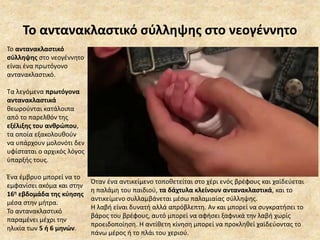 Το αντανακλαστικό σύλληψης στο νεογέννητο
Το αντανακλαστικό
σύλληψης στο νεογέννητο
είναι ένα πρωτόγονο
αντανακλαστικό.
Τα λεγόμενα πρωτόγονα
αντανακλαστικά
θεωρούνται κατάλοιπα
από το παρελθόν της
εξέλιξης του ανθρώπου,
τα οποία εξακολουθούν
να υπάρχουν μολονότι δεν
υφίσταται ο αρχικός λόγος
ύπαρξής τους.
Ένα έμβρυο μπορεί να το
εμφανίσει ακόμα και στην
16η εβδομάδα της κύησης
μέσα στην μήτρα.
Το αντανακλαστικό
παραμένει μέχρι την
ηλικία των 5 ή 6 μηνών.
Όταν ένα αντικείμενο τοποθετείται στο χέρι ενός βρέφους και χαϊδεύεται
η παλάμη του παιδιού, τα δάχτυλα κλείνουν αντανακλαστικά, και το
αντικείμενο συλλαμβάνεται μέσω παλαμιαίας σύλληψης.
Η λαβή είναι δυνατή αλλά απρόβλεπτη. Αν και μπορεί να συγκρατήσει το
βάρος του βρέφους, αυτό μπορεί να αφήσει ξαφνικά την λαβή χωρίς
προειδοποίηση. Η αντίθετη κίνηση μπορεί να προκληθεί χαϊδεύοντας το
πάνω μέρος ή το πλάι του χεριού.
 