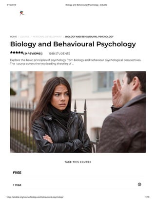 8/16/2019 Biology and Behavioural Psychology - Edukite
https://edukite.org/course/biology-and-behavioural-psychology/ 1/10
HOME / COURSE / PERSONAL DEVELOPMENT / BIOLOGY AND BEHAVIOURAL PSYCHOLOGY
Biology and Behavioural Psychology
( 9 REVIEWS ) 1588 STUDENTS
Explore the basic principles of psychology from biology and behaviour psychological perspectives.
The  course covers the two leading theories of …

FREE
1 YEAR
TAKE THIS COURSE
 