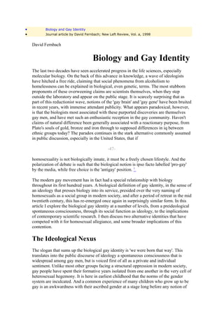 •          Biology and Gay Identity
•          Journal article by David Fernbach; New Left Review, Vol. a, 1998


    David Fernbach


                                       Biology and Gay Identity
    The last two decades have seen accelerated progress in the life sciences, especially
    molecular biology. On the back of this advance in knowledge, a wave of ideologists
    have hitched a free ride, claiming that social phenomena from alcoholism to
    homelessness can be explained in biological, even genetic, terms. The most stubborn
    proponents of these overweening claims are scientists themselves, when they step
    outside the laboratory and appear on the public stage. It is scarcely surprising that as
    part of this reductionist wave, notions of the 'gay brain' and 'gay gene' have been bruited
    in recent years, with immense attendant publicity. What appears paradoxical, however,
    is that the biologists most associated with these purported discoveries are themselves
    gay men, and have met such an enthusiastic reception in the gay community. Haven't
    claims of natural difference been generally associated with a reactionary purpose, from
    Plato's souls of gold, bronze and iron through to supposed differences in iq between
    ethnic groups today? The paradox continues in the stark alternative commonly assumed
    in public discussion, especially in the United States, that if

                                                -47-

    homosexuality is not biologically innate, it must be a freely chosen lifestyle. And the
    polarization of debate is such that the biological notion is ipso facto labelled 'pro-gay'
    by the media, while free choice is the 'antigay' position. 1

    The modern gay movement has in fact had a special relationship with biology
    throughout its first hundred years. A biological definition of gay identity, in the sense of
    an ideology that presses biology into its service, presided over the very naming of
    homosexuals as a social group in modern society, and after a period of retreat in the mid
    twentieth century, this has re-emerged once again in surprisingly similar form. In this
    article I explore the biological gay identity at a number of levels, from a preideological
    spontaneous consciousness, through its social function as ideology, to the implications
    of contemporary scientific research. I then discuss two alternative identities that have
    competed with it for homosexual allegiance, and some broader implications of this
    contention.

    The Ideological Nexus
    The slogan that sums up the biological gay identity is 'we were born that way'. This
    translates into the public discourse of ideology a spontaneous consciousness that is
    widespread among gay men, but is voiced first of all as a private and individual
    sentiment. Unlike most other groups facing a structural oppression in modern society,
    gay people have spent their formative years isolated from one another in the very cell of
    heterosexual hegemony. It is here in earliest childhood that the norms of the gender
    system are inculcated. And a common experience of many children who grow up to be
    gay is an awkwardness with their ascribed gender at a stage long before any notion of
 