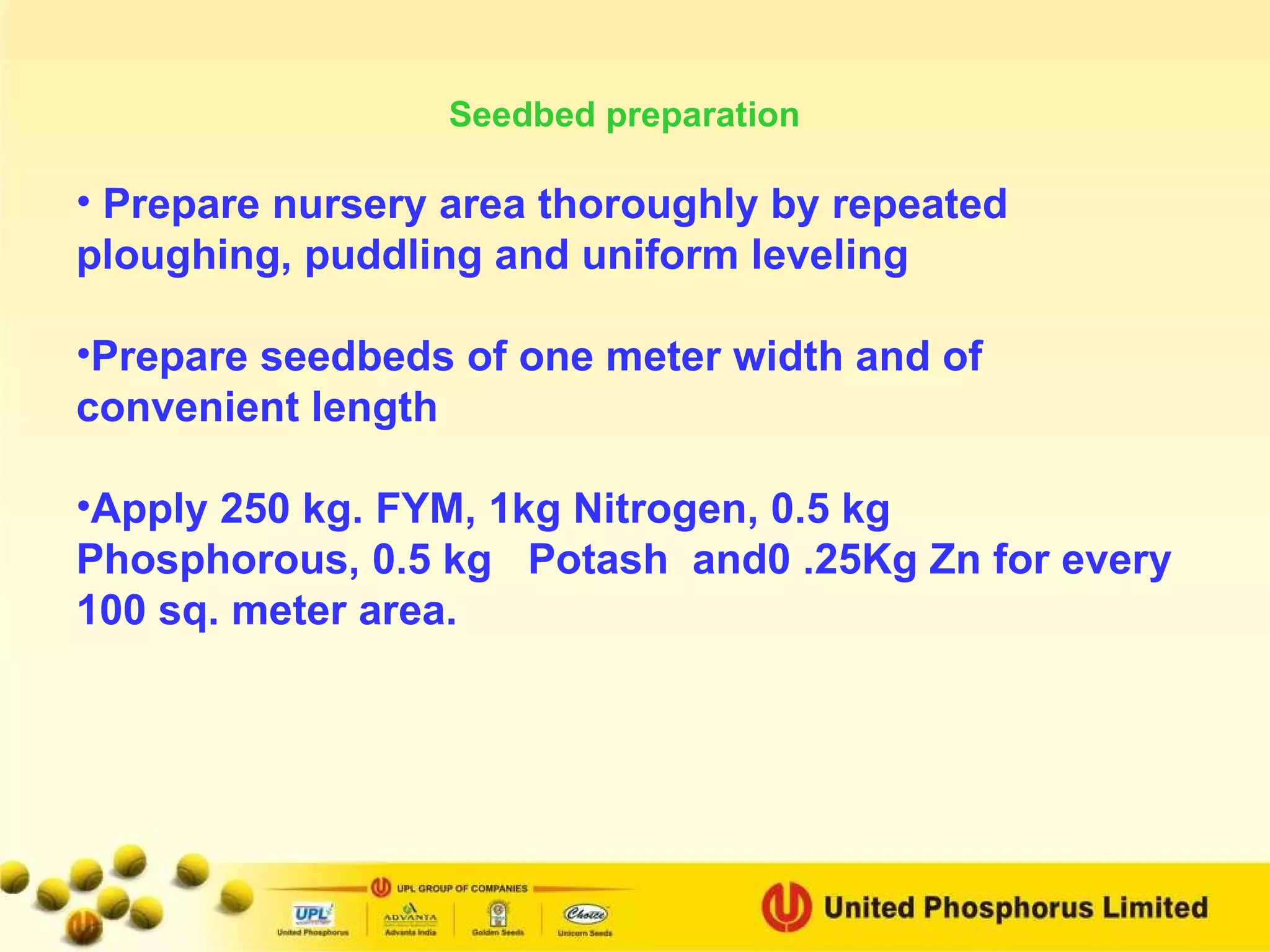 Seedbed preparation Prepare nursery area thoroughly by repeated ploughing, puddling and uniform leveling Prepare seedbeds of one meter width and of convenient length Apply 250 kg. FYM, 1kg Nitrogen, 0.5 kg Phosphorous, 0.5 kg  Potash  and0 .25Kg Zn for every 100 sq. meter area. 