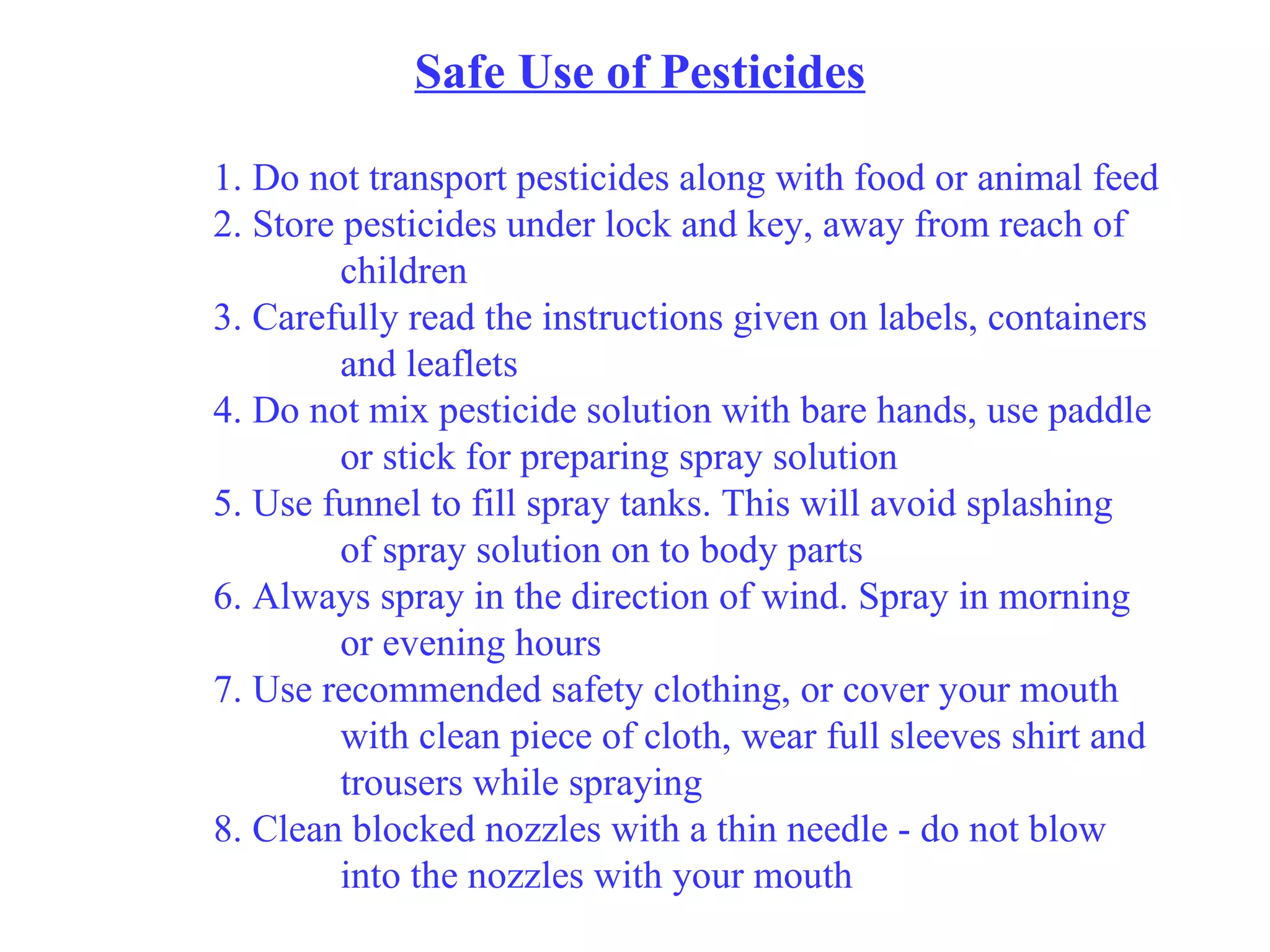 Safe Use of Pesticides 1. Do not transport pesticides along with food or animal feed 2. Store pesticides under lock and key, away from reach of  children 3. Carefully read the instructions given on labels, containers  and leaflets 4. Do not mix pesticide solution with bare hands, use paddle  or stick for preparing spray solution 5. Use funnel to fill spray tanks. This will avoid splashing  of spray solution on to body parts 6. Always spray in the direction of wind. Spray in morning  or evening hours 7. Use recommended safety clothing, or cover your mouth  with clean piece of cloth, wear full sleeves shirt and  trousers while spraying 8. Clean blocked nozzles with a thin needle - do not blow  into the nozzles with your mouth 