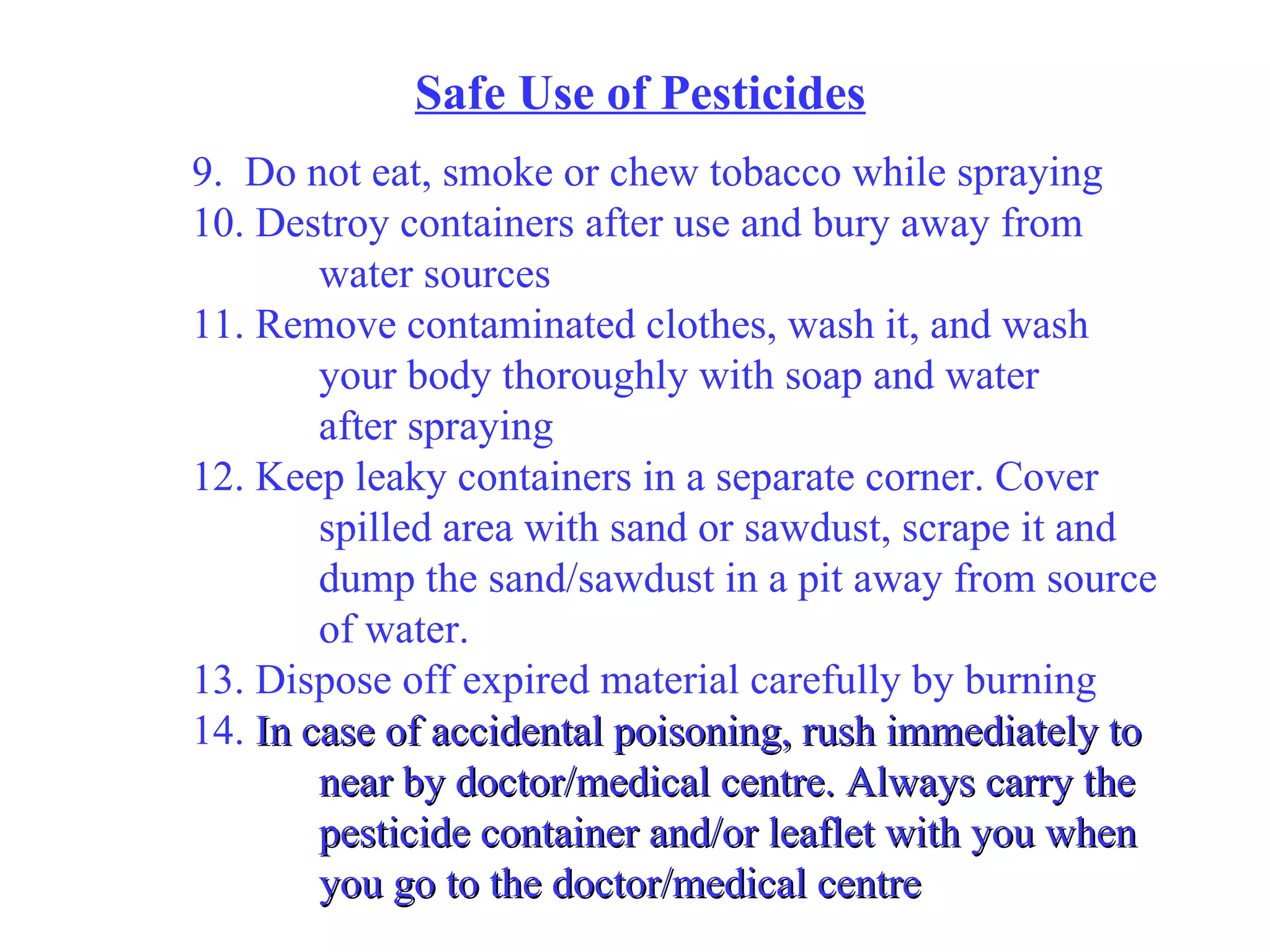 Safe Use of Pesticides 9.  Do not eat, smoke or chew tobacco while spraying 10. Destroy containers after use and bury away from water sources 11. Remove contaminated clothes, wash it, and wash your body thoroughly with soap and water  after spraying 12. Keep leaky containers in a separate corner. Cover spilled area with sand or sawdust, scrape it and dump the sand/sawdust in a pit away from source of water. 13. Dispose off expired material carefully by burning 14.  In case of accidental poisoning, rush immediately to near by doctor/medical centre. Always carry the pesticide container and/or leaflet with you when you go to the doctor/medical centre 