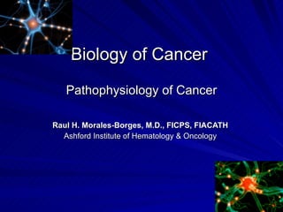 Biology of Cancer  Pathophysiology of Cancer Raul H. Morales-Borges, M.D., FICPS, FIACATH Ashford Institute of Hematology & Oncology 
