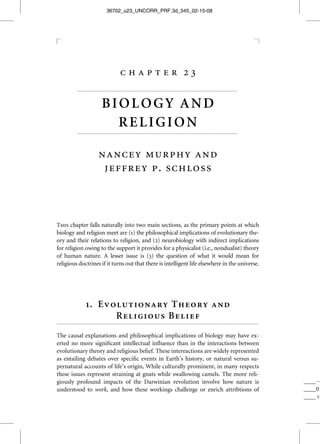 36702_u23_UNCORR_PRF.3d_545_02-15-08




                                             chapter 23
              ...................................................................................................................


                                BIOLOGY AND
                                  RELIGION
              ...................................................................................................................



                              nancey murphy and
                               jeffrey p. schloss



This chapter falls naturally into two main sections, as the primary points at which
biology and religion meet are (1) the philosophical implications of evolutionary the-
ory and their relations to religion, and (2) neurobiology with indirect implications
for religion owing to the support it provides for a physicalist (i.e., nondualist) theory
of human nature. A lesser issue is (3) the question of what it would mean for
religious doctrines if it turns out that there is intelligent life elsewhere in the universe.




                    1. Evolutionary Theory and
                          Religious Belief
.................................................................................................................................................

The causal explanations and philosophical implications of biology may have ex-
erted no more signiﬁcant intellectual inﬂuence than in the interactions between
evolutionary theory and religious belief. These intereactions are widely represented
as entailing debates over speciﬁc events in Earth’s history, or natural versus su-
pernatural accounts of life’s origin, While culturally prominent, in many respects
these issues represent straining at gnats while swallowing camels. The more reli-
giously profound impacts of the Darwinian revolution involve how nature is                                                                          ____À
understood to work, and how these workings challenge or enrich attribtions of                                                                       ____0
                                                                                                                                                    ____þ
 