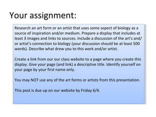 Your assignment: Research an art form or an artist that uses some aspect of biology as a source of inspiration and/or medium. Prepare a display that includes at least 3 images and links to sources. Include a discussion of the art's and/or artist’s connection to biology (your discussion should be at least 500 words). Describe what drew you to this work and/or artist. Create a link from our our class website to a page where you create this display. Give your page (and link) a descriptive title. Identify yourself on your page by your first name only. You may NOT use any of the art forms or artists from this presentation. This post is due up on our website by Friday 6/4. 