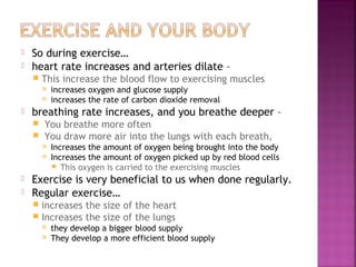 


So during exercise…
heart rate increases and arteries dilate –


This increase the blood flow to exercising muscles





breathing rate increases, and you breathe deeper –



You breathe more often
You draw more air into the lungs with each breath,






increases oxygen and glucose supply
increases the rate of carbon dioxide removal

Increases the amount of oxygen being brought into the body
Increases the amount of oxygen picked up by red blood cells
 This oxygen is carried to the exercising muscles

Exercise is very beneficial to us when done regularly.
Regular exercise…
increases the size of the heart
 Increases the size of the lungs





they develop a bigger blood supply
They develop a more efficient blood supply

 