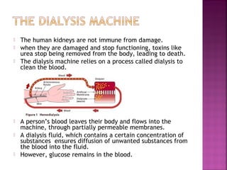 








The human kidneys are not immune from damage.
when they are damaged and stop functioning, toxins like
urea stop being removed from the body, leading to death.
The dialysis machine relies on a process called dialysis to
clean the blood.

A person’s blood leaves their body and flows into the
machine, through partially permeable membranes.
A dialysis fluid, which contains a certain concentration of
substances ensures diffusion of unwanted substances from
the blood into the fluid.
However, glucose remains in the blood.

 