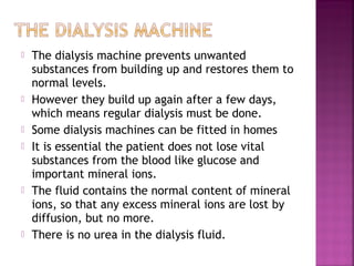 










The dialysis machine prevents unwanted
substances from building up and restores them to
normal levels.
However they build up again after a few days,
which means regular dialysis must be done.
Some dialysis machines can be fitted in homes
It is essential the patient does not lose vital
substances from the blood like glucose and
important mineral ions.
The fluid contains the normal content of mineral
ions, so that any excess mineral ions are lost by
diffusion, but no more.
There is no urea in the dialysis fluid.

 