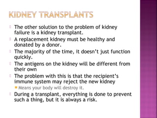 





The other solution to the problem of kidney
failure is a kidney transplant.
A replacement kidney must be healthy and
donated by a donor.
The majority of the time, it doesn’t just function
quickly.
The antigens on the kidney will be different from
their own
The problem with this is that the recipient’s
immune system may reject the new kidney
 Means



your body will destroy it.

During a transplant, everything is done to prevent
such a thing, but it is always a risk.

 