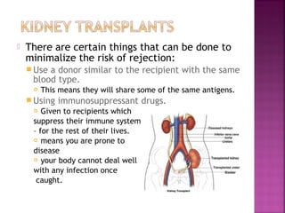

There are certain things that can be done to
minimalize the risk of rejection:
 Use

a donor similar to the recipient with the same
blood type.


This means they will share some of the same antigens.

 Using

immunosuppressant drugs.

Given to recipients which
suppress their immune system
– for the rest of their lives.
 means you are prone to
disease
 your body cannot deal well
with any infection once
caught.


 